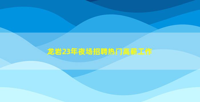 龙岩23年夜场招聘热门高薪工作